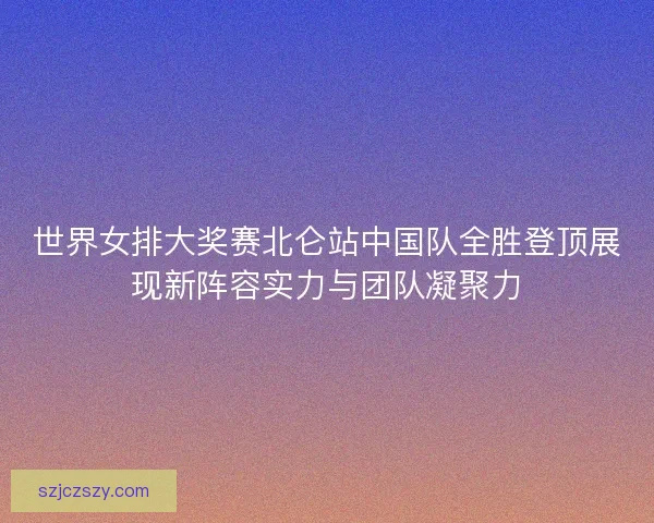 世界女排大奖赛北仑站中国队全胜登顶展现新阵容实力与团队凝聚力