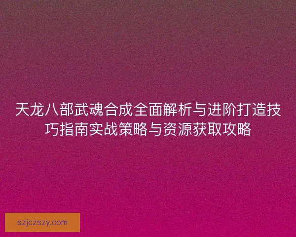 天龙八部武魂合成全面解析与进阶打造技巧指南实战策略与资源获取攻略