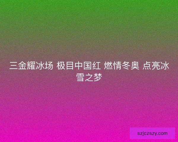 三金耀冰场 极目中国红 燃情冬奥 点亮冰雪之梦
