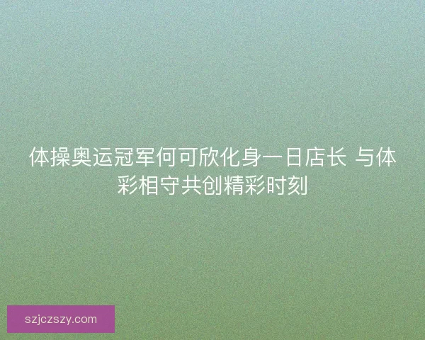 体操奥运冠军何可欣化身一日店长 与体彩相守共创精彩时刻