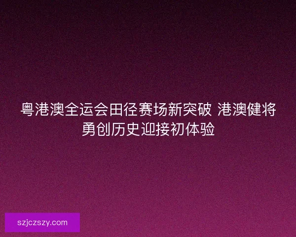 粤港澳全运会田径赛场新突破 港澳健将勇创历史迎接初体验