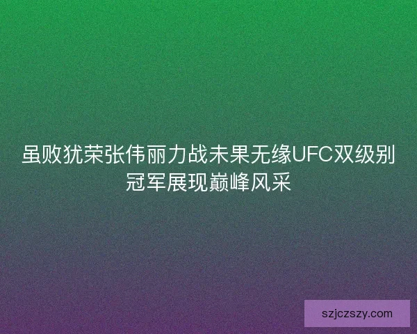 虽败犹荣张伟丽力战未果无缘UFC双级别冠军展现巅峰风采